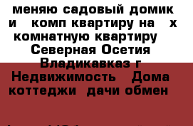 меняю садовый домик и 1 комп квартиру на 2 х комнатную квартиру  - Северная Осетия, Владикавказ г. Недвижимость » Дома, коттеджи, дачи обмен   